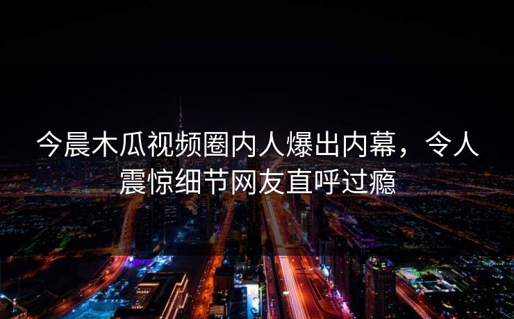 今晨木瓜视频圈内人爆出内幕，令人震惊细节网友直呼过瘾