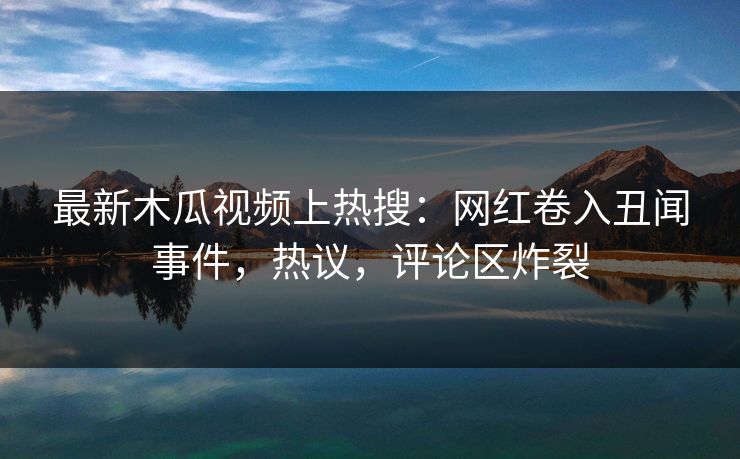 最新木瓜视频上热搜:网红卷入丑闻事件,热议,评论区炸裂
