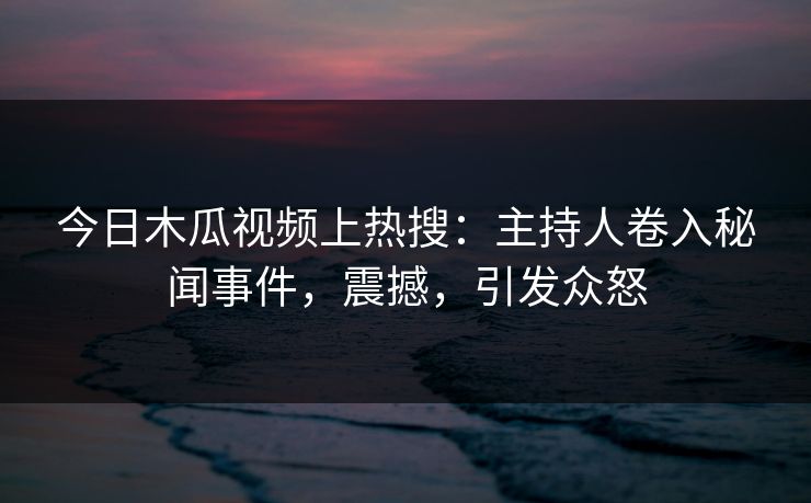 今日木瓜视频上热搜:主持人卷入秘闻事件,震撼,引发众怒