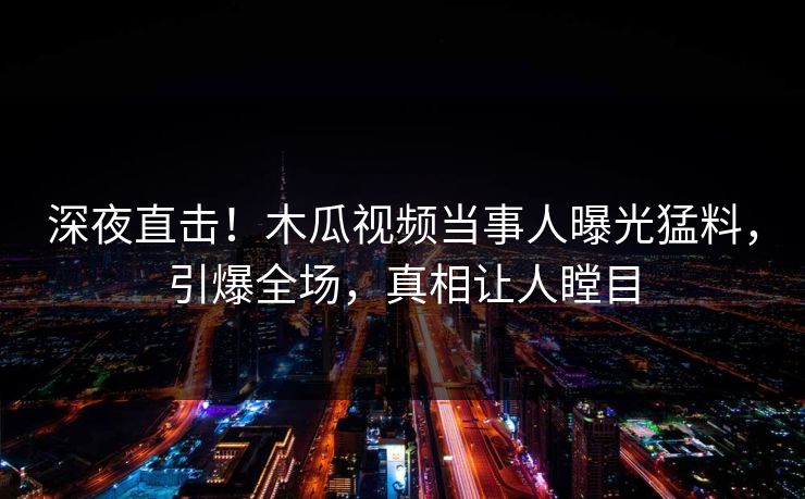 深夜直击!木瓜视频当事人曝光猛料,引爆全场,真相让人瞠目