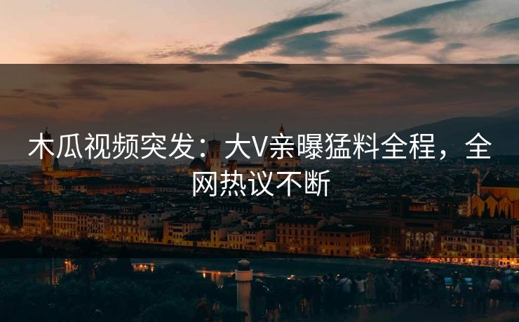 木瓜视频突发：大V亲曝猛料全程，全网热议不断