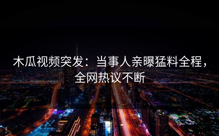 木瓜视频突发：当事人亲曝猛料全程，全网热议不断