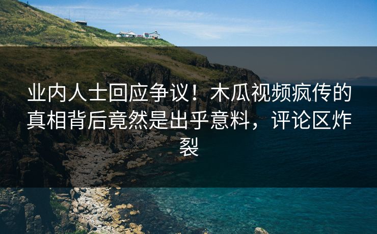业内人士回应争议！木瓜视频疯传的真相背后竟然是出乎意料，评论区炸裂