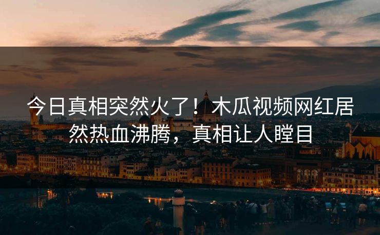 今日真相突然火了!木瓜视频网红居然热血沸腾,真相让人瞠目