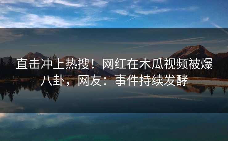 直击冲上热搜!网红在木瓜视频被爆八卦,网友:事件持续发酵