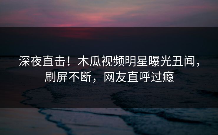 深夜直击!木瓜视频明星曝光丑闻,刷屏不断,网友直呼过瘾