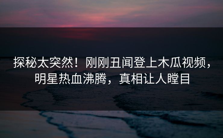 探秘太突然!刚刚丑闻登上木瓜视频,明星热血沸腾,真相让人瞠目