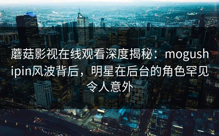 蘑菇影视在线观看深度揭秘:mogushipin风波背后,明星在后台的角色罕见令人意外