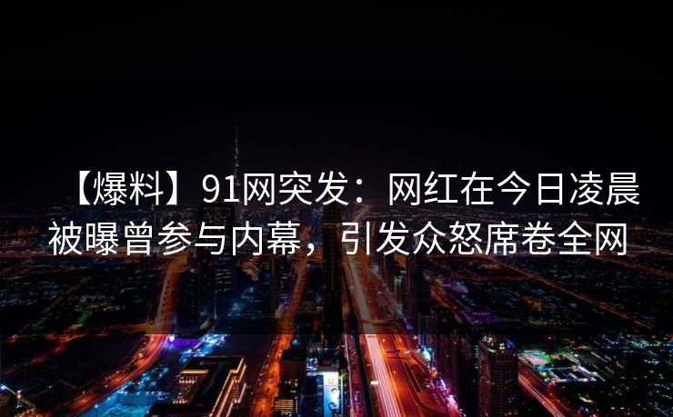 【爆料】91网突发：网红在今日凌晨被曝曾参与内幕，引发众怒席卷全网