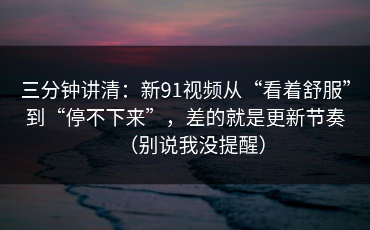 三分钟讲清:新91视频从“看着舒服”到“停不下来”,差的就是更新节奏(别说我没提醒) 三分钟讲清:新91视频从“看着舒服”到“停不下来”,差的就是更新节奏(别说我没提醒)