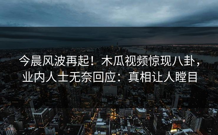 今晨风波再起！木瓜视频惊现八卦，业内人士无奈回应：真相让人瞠目