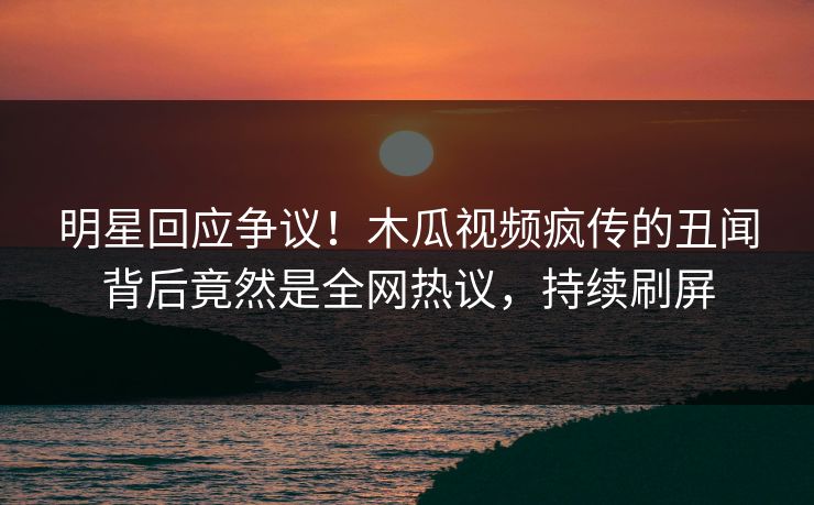 明星回应争议！木瓜视频疯传的丑闻背后竟然是全网热议，持续刷屏