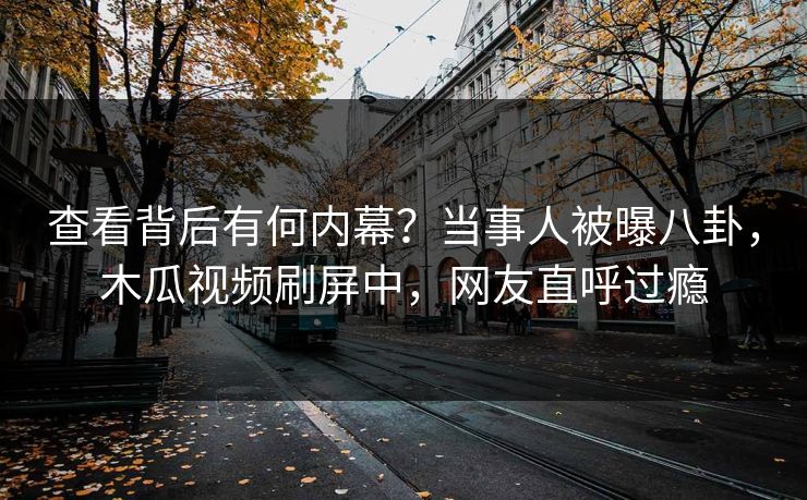 查看背后有何内幕？当事人被曝八卦，木瓜视频刷屏中，网友直呼过瘾