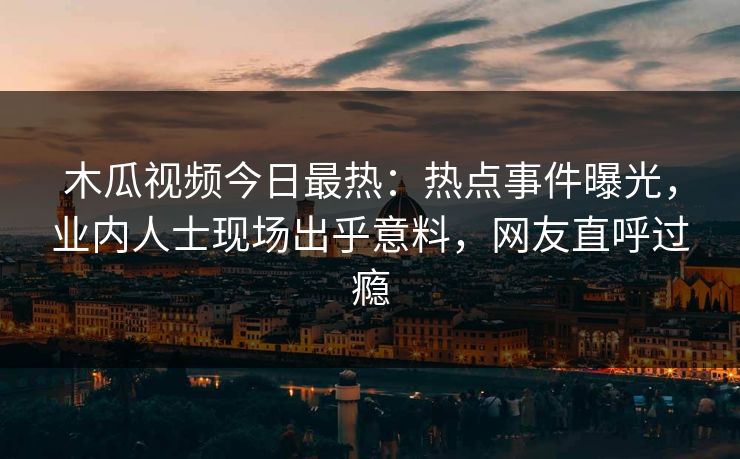 木瓜视频今日最热：热点事件曝光，业内人士现场出乎意料，网友直呼过瘾