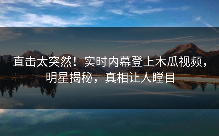 直击太突然！实时内幕登上木瓜视频，明星揭秘，真相让人瞠目