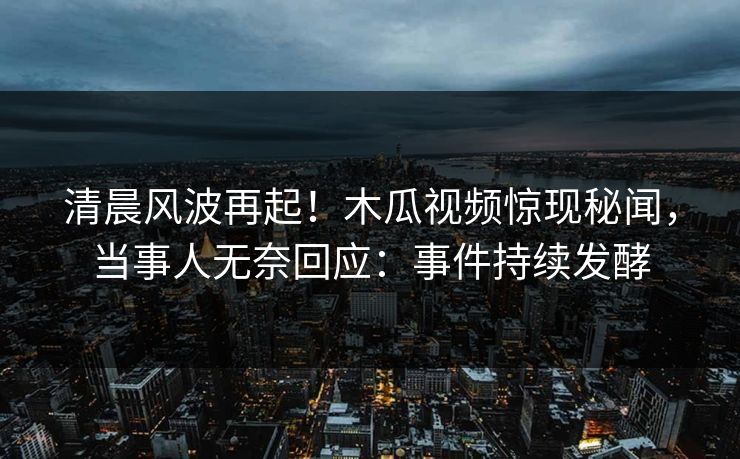 清晨风波再起！木瓜视频惊现秘闻，当事人无奈回应：事件持续发酵