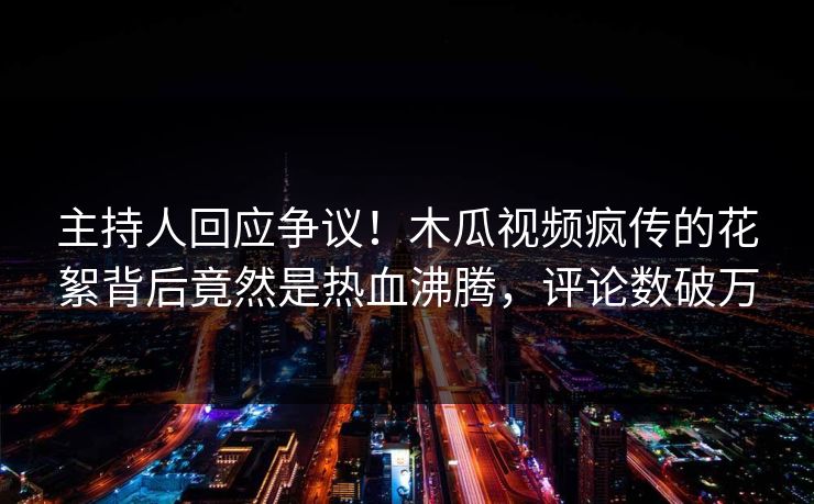 主持人回应争议！木瓜视频疯传的花絮背后竟然是热血沸腾，评论数破万
