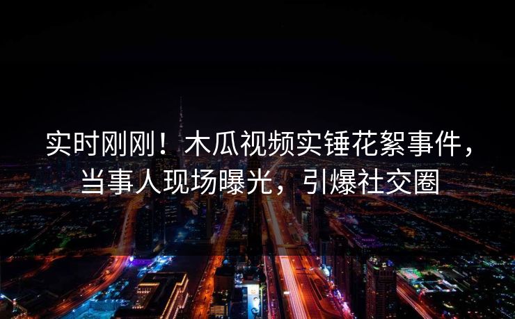 实时刚刚！木瓜视频实锤花絮事件，当事人现场曝光，引爆社交圈