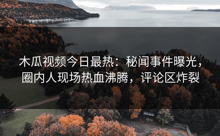 木瓜视频今日最热：秘闻事件曝光，圈内人现场热血沸腾，评论区炸裂