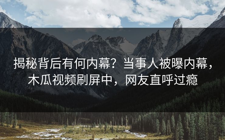 揭秘背后有何内幕？当事人被曝内幕，木瓜视频刷屏中，网友直呼过瘾