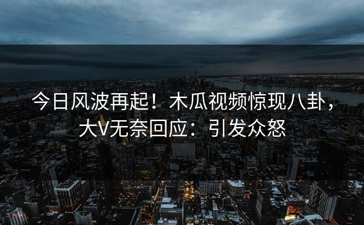 今日风波再起！木瓜视频惊现八卦，大V无奈回应：引发众怒