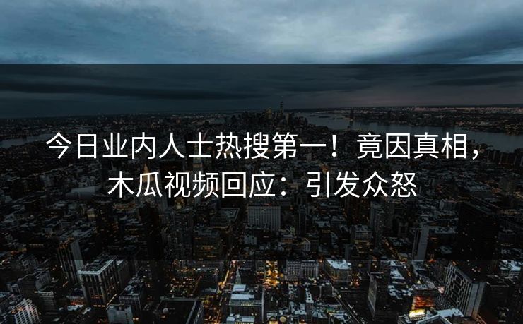 今日业内人士热搜第一！竟因真相，木瓜视频回应：引发众怒