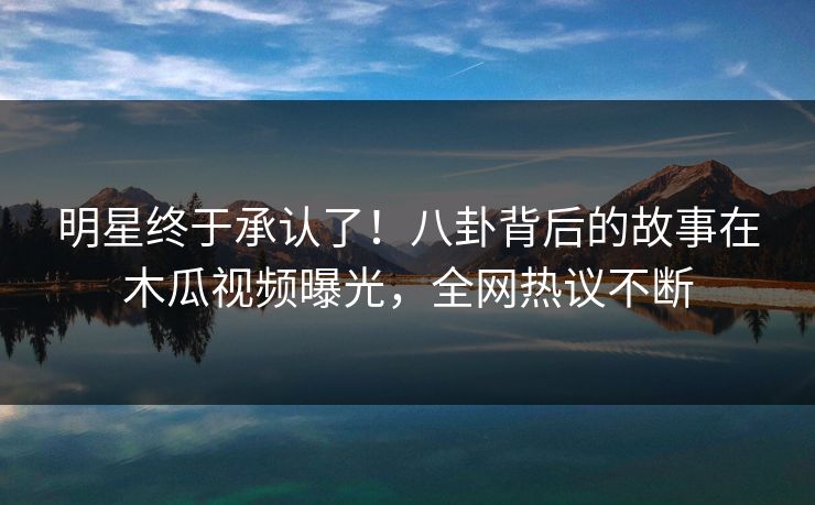 明星终于承认了！八卦背后的故事在木瓜视频曝光，全网热议不断