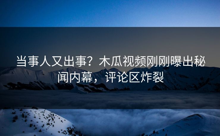 当事人又出事？木瓜视频刚刚曝出秘闻内幕，评论区炸裂