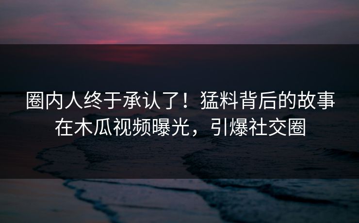 圈内人终于承认了！猛料背后的故事在木瓜视频曝光，引爆社交圈
