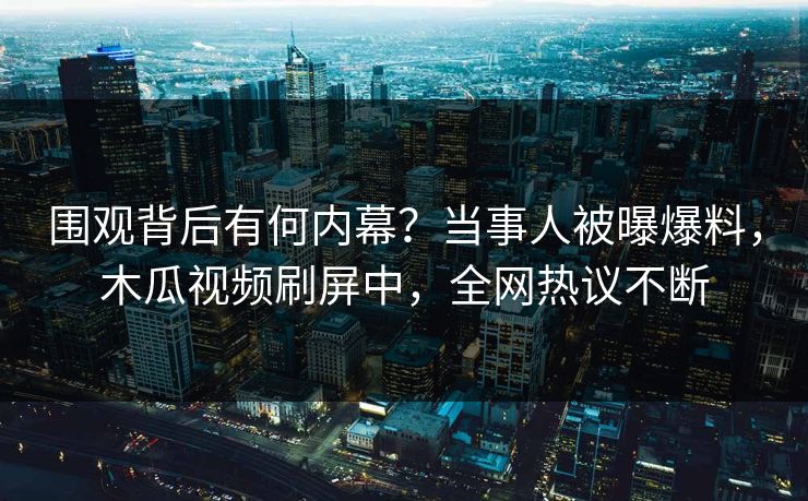 围观背后有何内幕？当事人被曝爆料，木瓜视频刷屏中，全网热议不断