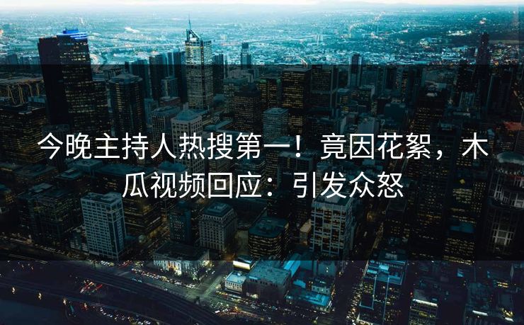 今晚主持人热搜第一！竟因花絮，木瓜视频回应：引发众怒
