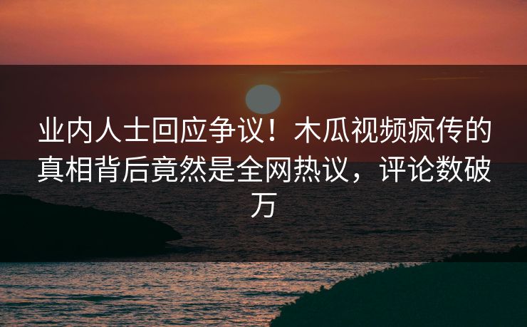 业内人士回应争议！木瓜视频疯传的真相背后竟然是全网热议，评论数破万