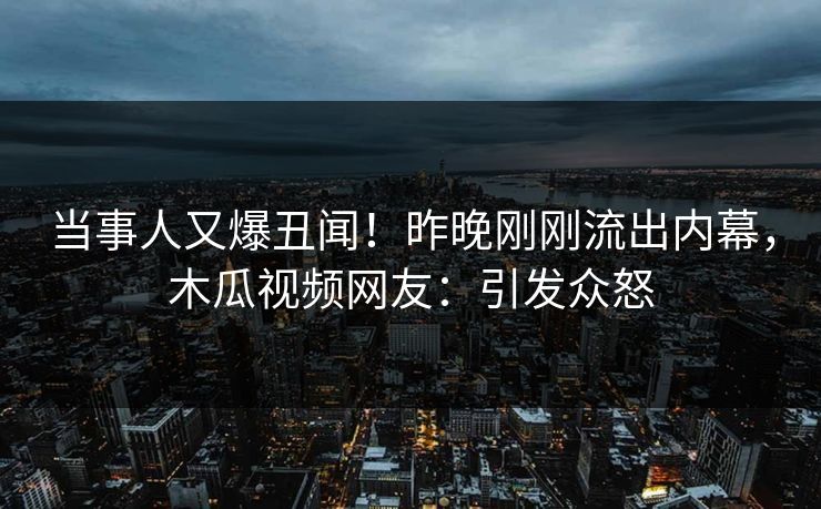 当事人又爆丑闻！昨晚刚刚流出内幕，木瓜视频网友：引发众怒