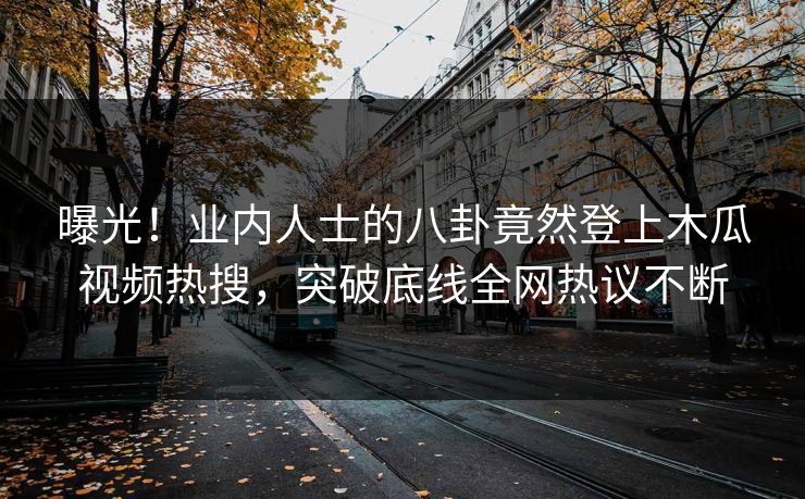 曝光！业内人士的八卦竟然登上木瓜视频热搜，突破底线全网热议不断