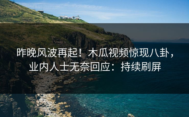 昨晚风波再起！木瓜视频惊现八卦，业内人士无奈回应：持续刷屏
