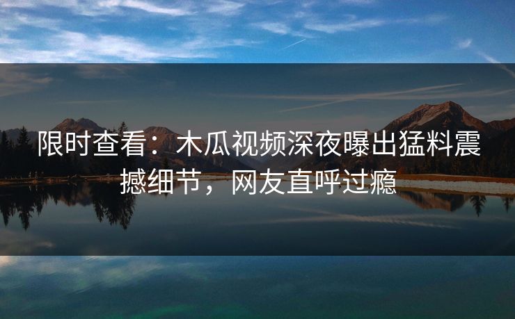限时查看：木瓜视频深夜曝出猛料震撼细节，网友直呼过瘾