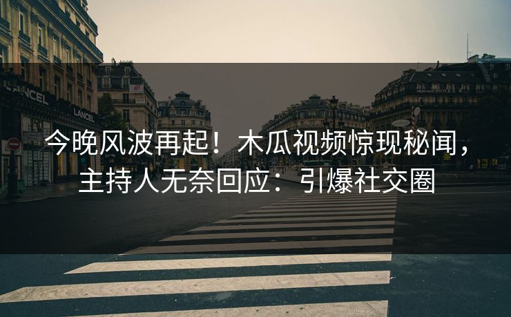 今晚风波再起！木瓜视频惊现秘闻，主持人无奈回应：引爆社交圈