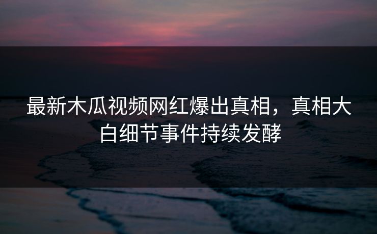 最新木瓜视频网红爆出真相，真相大白细节事件持续发酵