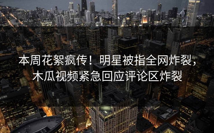 本周花絮疯传！明星被指全网炸裂，木瓜视频紧急回应评论区炸裂