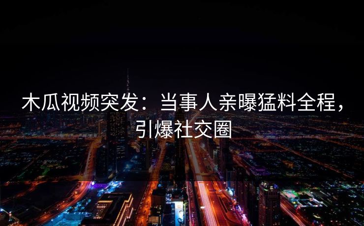 木瓜视频突发：当事人亲曝猛料全程，引爆社交圈
