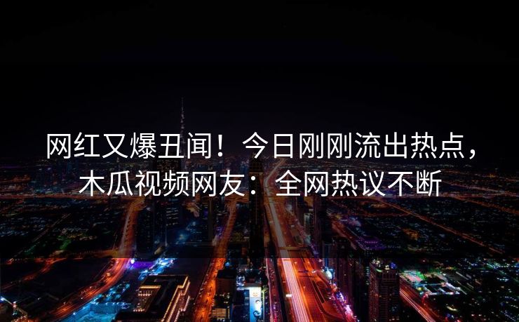 网红又爆丑闻！今日刚刚流出热点，木瓜视频网友：全网热议不断