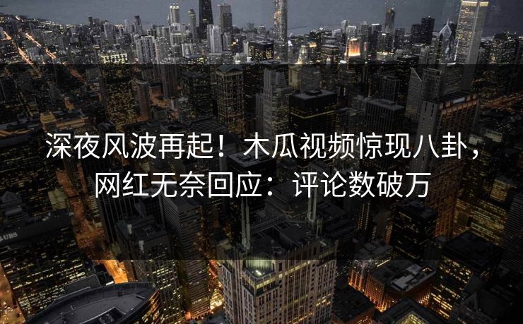 深夜风波再起！木瓜视频惊现八卦，网红无奈回应：评论数破万
