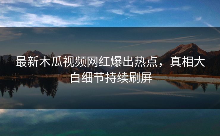 最新木瓜视频网红爆出热点，真相大白细节持续刷屏