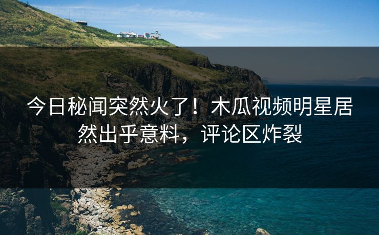 今日秘闻突然火了！木瓜视频明星居然出乎意料，评论区炸裂