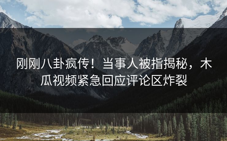 刚刚八卦疯传！当事人被指揭秘，木瓜视频紧急回应评论区炸裂