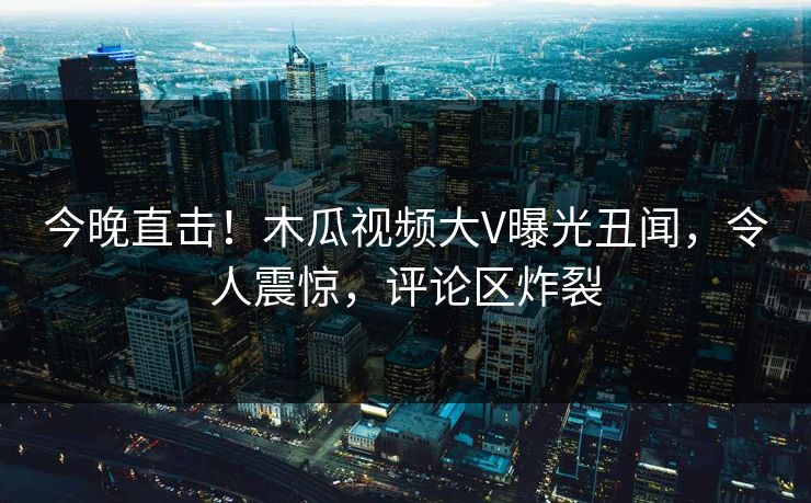 今晚直击！木瓜视频大V曝光丑闻，令人震惊，评论区炸裂