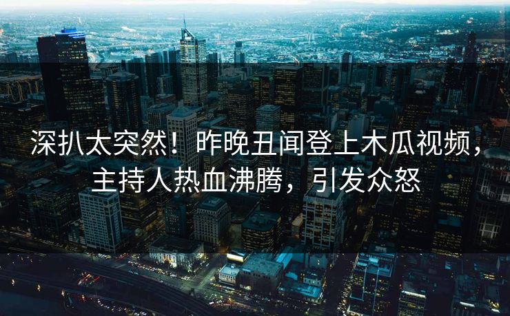 深扒太突然！昨晚丑闻登上木瓜视频，主持人热血沸腾，引发众怒