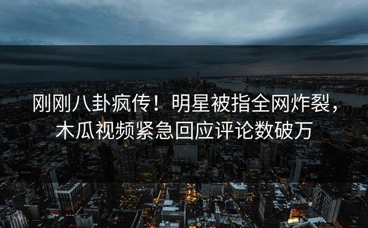 刚刚八卦疯传！明星被指全网炸裂，木瓜视频紧急回应评论数破万