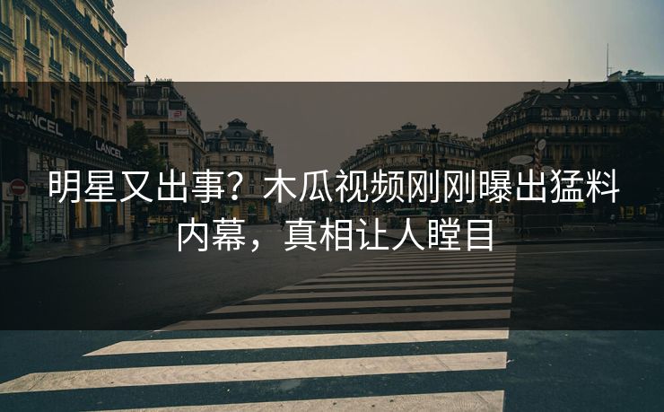 明星又出事？木瓜视频刚刚曝出猛料内幕，真相让人瞠目