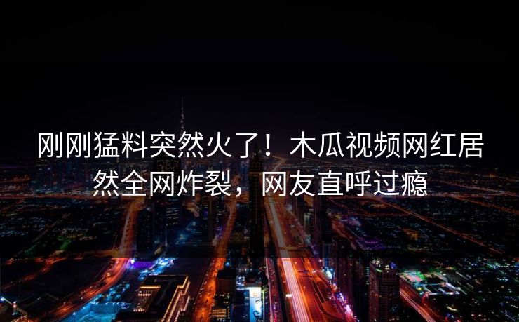 刚刚猛料突然火了！木瓜视频网红居然全网炸裂，网友直呼过瘾